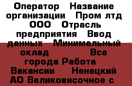 Оператор › Название организации ­ Пром лтд, ООО › Отрасль предприятия ­ Ввод данных › Минимальный оклад ­ 23 000 - Все города Работа » Вакансии   . Ненецкий АО,Великовисочное с.